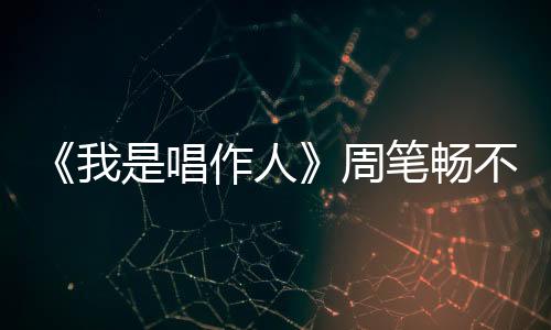 《我是唱作人》周筆暢不懼被選：讓他知道“死”字咋寫