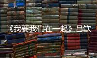 《我要我們在一起》呂欽揚結(jié)局是什么？呂欽揚凌一堯在一起了嗎