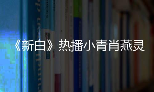 《新白》熱播小青肖燕靈氣足 網(wǎng)友贊可愛(ài)觀眾緣滿分