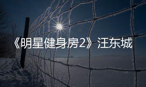 《明星健身房2》汪東城、辰亦儒揭露“無良劇組”倡導(dǎo)健身社交！