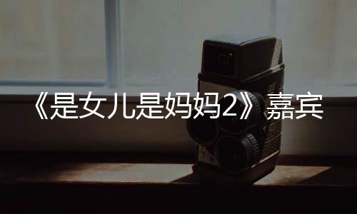 《是女兒是媽媽2》嘉賓陣容公布 虞書(shū)欣加盟