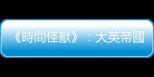 《時(shí)間怪獸》：大英帝國(guó)主義的出發(fā)點(diǎn)是良善的，但是卻具有破壞性