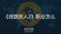 《歧路旅人2》職業怎么搭配