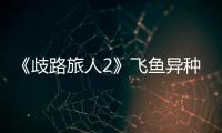 《歧路旅人2》飛魚異種在哪抓