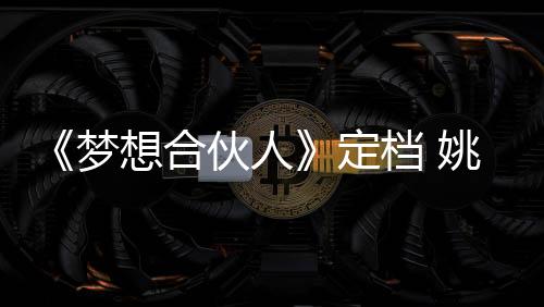 《夢想合伙人》定檔 姚晨領銜五一賺大錢【娛樂新聞】風尚中國網