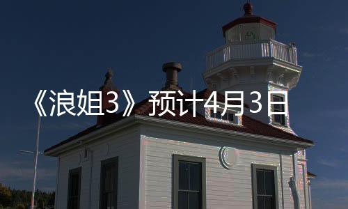 《浪姐3》預計4月3日與觀眾見面 李冰冰或劉亦菲有望參演