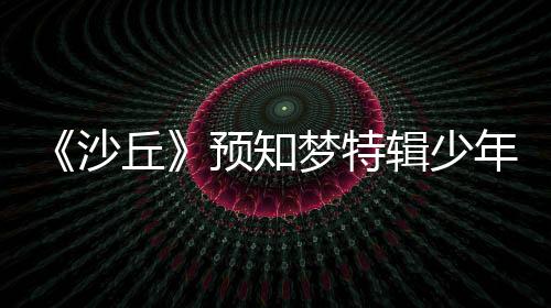 《沙丘》預知夢特輯少年英雄夢境成真迎戰(zhàn)殘酷未來