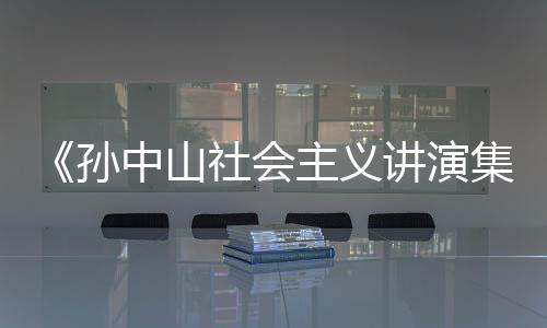 《孫中山社會主義講演集》弁言(關于《孫中山社會主義講演集》弁言簡述)