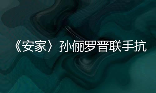 《安家〉孫儷羅晉聯手抗撬單 收視獲全國同時段第一