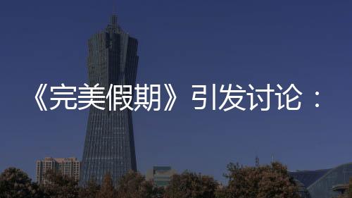 《完美假期》引發(fā)討論：以人為鏡找自己【娛樂新聞】風(fēng)尚中國(guó)網(wǎng)