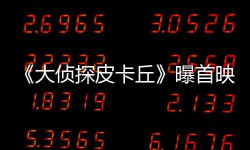 《大偵探皮卡丘》曝首映口碑視頻 首波觀眾被萌到融化