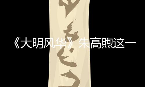 《大明風華》朱高煦這一票對于朱瞻基選妃很關鍵嗎？