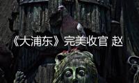《大浦東》完美收官 趙冉精湛演技獲好評