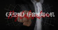 《天空城》纖音被罵心機女，實則她愛的最卑微，身世也令人心痛