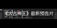 《太古神王》最新預(yù)告片聚焦人物感情和內(nèi)心  盛一倫王子文碰撞火花