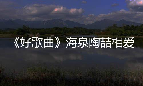 《好歌曲》海泉陶喆相愛相殺 羽凡助陣【娛樂新聞】風尚中國網(wǎng)