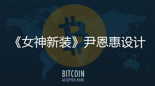《女神新裝》尹恩惠設計再賣天價震驚韓媒【娛樂新聞】風尚中國網