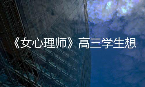 《女心理師》高三學生想輕生的背后，暴露出多少家庭的“隱痛”？