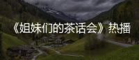 《姐妹們的茶話會》熱播 胡杏兒分享育兒觀