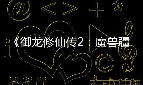 《御龍修仙傳2：魔獸疆界》定檔8.22 彭禺厶強(qiáng)勢(shì)歸來再創(chuàng)修仙傳奇