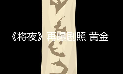 《將夜》再曝劇照 黃金戲骨齊聚重燃原著情懷