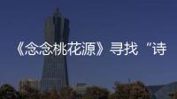 《念念桃花源》尋找“詩與遠方” 眾人游船賞夕陽