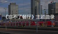 《忘不了餐廳》主題曲錄制令人潸然淚下，原聲大碟溫情治愈