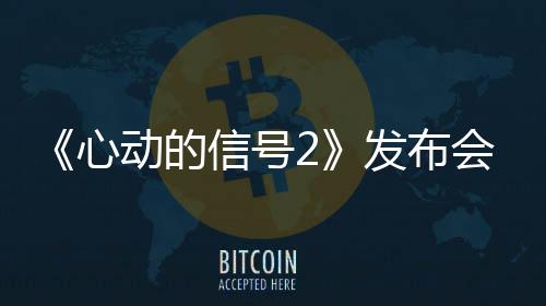 《心動的信號2》發布會鄭愷被贊“懂很多”成新任“愛情柯南”
