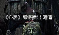 《心居》即將播出 海清、童瑤上演姑嫂大戰引觀眾期待