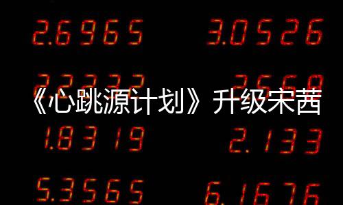 《心跳源計劃》升級宋茜羅云熙為信仰展開情感博弈