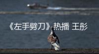 《左手劈刀》熱播 王彤羽搭檔最大牌演員【娛樂新聞】風尚中國網