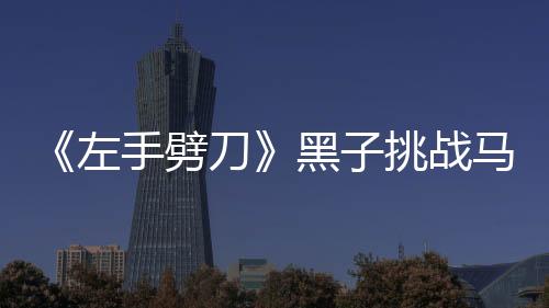 《左手劈刀》黑子挑戰馬戲 笑稱：受騙進組【娛樂新聞】風尚中國網