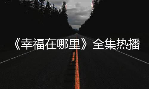 《幸福在哪里》全集熱播 主演王雷被贊“國民男友”【電視劇】風尚中國網