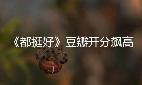 《都挺好》豆瓣開分飆高 王東 姚晨變 “天打雷劈”cp