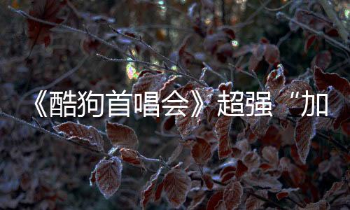 《酷狗首唱會》超強“加更“,開啟追“披荊斬棘的哥哥”新姿勢