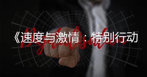 《速度與激情：特別行動(dòng)》今日上映 年度最刺激動(dòng)作大片激爽來(lái)襲
