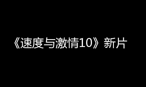 《速度與激情10》新片場照 塞隆和杰森莫瑪對抗家人