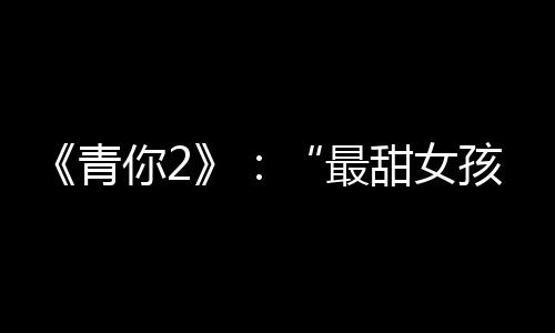 《青你2》：“最甜女孩”臺上笑著哭，真相令人為之動容