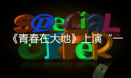 《青春在大地》上演“一個(gè)都不能少”