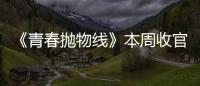《青春拋物線》本周收官 趙儒嫣完美詮釋復雜角色未來可期