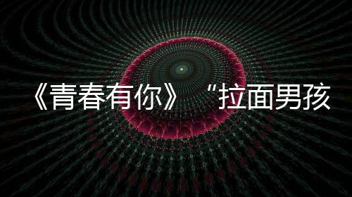《青春有你》“拉面男孩”陳思鍵超呆萌 肖央艾熱金Samuel集體打call