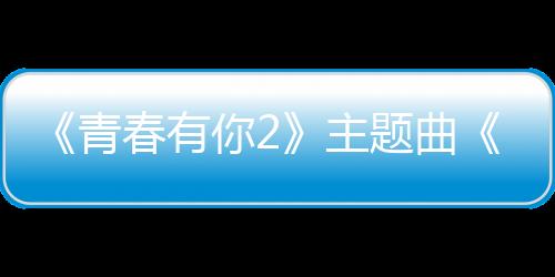 《青春有你2》主題曲《YES!OK!》首發(fā)百位訓(xùn)練生先聲奪人