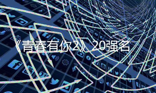 《青春有你2》20強名單今晚揭曉 前九訓練生大洗牌