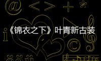 《錦衣之下》葉青新古裝造型颯爽霸氣