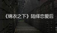 《錦衣之下》陸繹戀愛后到底有哪些變化？