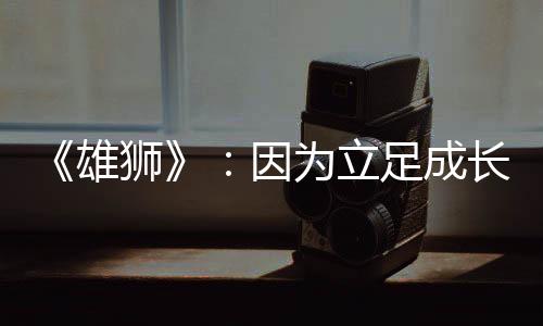 《雄獅》：因?yàn)榱⒆愠砷L(zhǎng)，所以溫暖人心