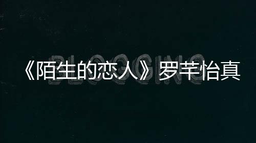 《陌生的戀人》羅芊怡真實身份公開，失憶后的她都做了什么？