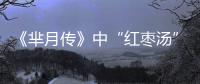 《羋月傳》中“紅棗湯”的方子能抗病？究竟靠譜嗎