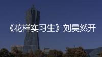 《花樣實習生》劉昊然開啟“探案之旅” 蔡明變身偵探助理助力破案