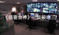 《萌妻食神》一集接吻三集成婚 火箭戀愛速度發糖不斷